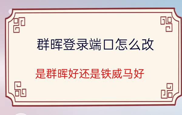 群晖登录端口怎么改 是群晖好还是铁威马好？